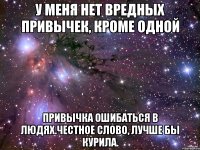 у меня нет вредных привычек, кроме одной привычка ошибаться в людях.честное слово, лучше бы курила.