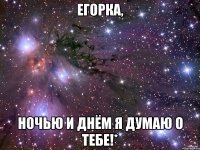 егорка, ночью и днём я думаю о тебе!*