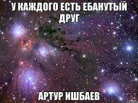 у каждого есть ебанутый друг артур ишбаев