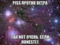 piss против ветра так not очень, если honestly