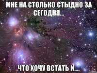 мне на столько стыдно за сегодня... что хочу встать и....