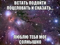 встать подойти поцеловать и сказать... люблю тебя мое солнышко