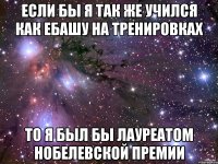 если бы я так же учился как ебашу на тренировках то я был бы лауреатом нобелевской премии