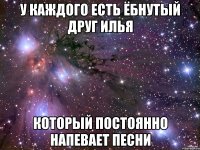 у каждого есть ёбнутый друг илья который постоянно напевает песни