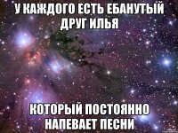 у каждого есть ебанутый друг илья который постоянно напевает песни