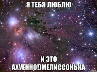 я тебя люблю и это ахуенно!)мелиссонька
