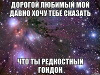 дорогой любимый мой давно хочу тебе сказать что ты редкостный гондон