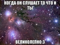 когда он слушает то что и ты великолепно:3