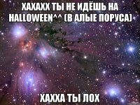 хахахх ты не идёшь на halloween^^ (в алые поруса) хахха ты лох