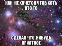 как же хочется чтоб хоть кто то сделал что-нибудь приятное