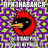 признавайся ты в bad pigs ночью играеш !?