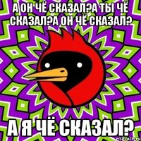 а он чё сказал?а ты чё сказал?а он чё сказал? а я чё сказал?
