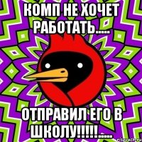 комп не хочет работать..... отправил его в школу!!!.....