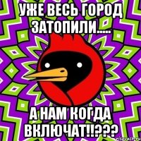 уже весь город затопили..... а нам когда включат!!???