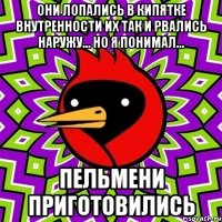 они лопались в кипятке внутренности их так и рвались наружу... но я понимал... пельмени приготовились