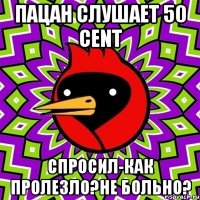 пацан слушает 50 cent спросил-как пролезло?не больно?