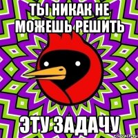 ты никак не можешь решить эту задачу