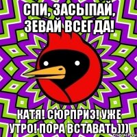 спи, засыпай, зевай всегда! катя! сюрприз! уже утро! пора вставать)))