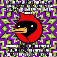 я пошел на день рождения друг пока стречимся иди сомною еси хочеш только быстро при быстро пнел понял только мы не умрем а чего от гриба не умрем нам сделали прививки от гриба ну