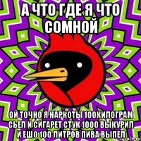 а что где я что сомной ой точно я наркоты 100килограм сьел и сигарет стук 1000 выкурил и ешо 100 литров пива выпел