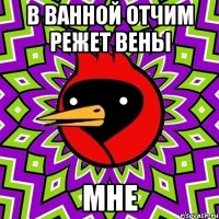 в ванной отчим режет вены мне
