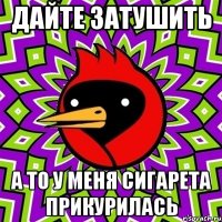 дайте затушить а то у меня сигарета прикурилась