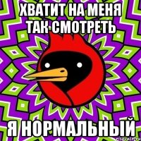 хватит на меня так смотреть я нормальный