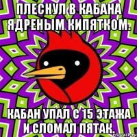 плеснул в кабана ядреным кипятком. кабан упал с 15 этажа и сломал пятак.