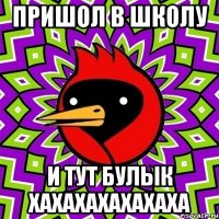 пришол в школу и тут булык хахахахахахаха