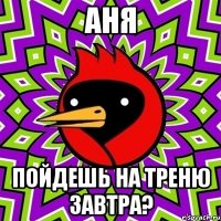 аня пойдешь на треню завтра?
