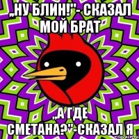 ,,ну блин!"- сказал мой брат ,,а где сметана?"-сказал я