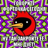 говорите форточка сегодня ну так закройте её , мне дует!