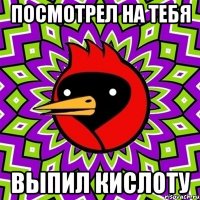 посмотрел на тебя выпил кислоту