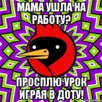 мама ушла на работу? просплю урок играя в доту!
