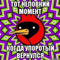 тот неловкий момент когда упоротый вернулся