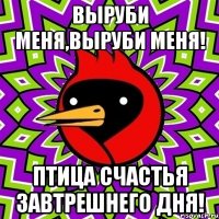 выруби меня,выруби меня! птица счастья завтрешнего дня!