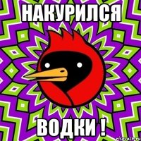 накурился водки !