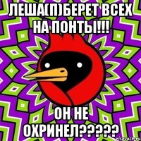 леша(п)берет всех на понты!!! он не охринел???