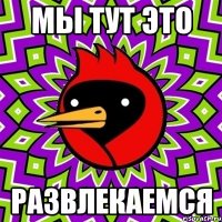 мы тут это развлекаемся