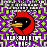 прикинь вчера был в клубе не кого не трогою ко мне подходить девушка и говорит пошли в спальню там сюрприз иду зашё и там чипсы