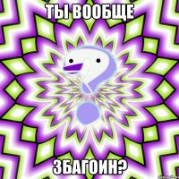 ты вообще збагоин?