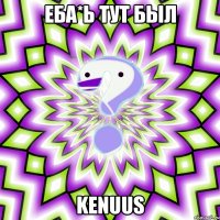 еба*ь тут был kenuus