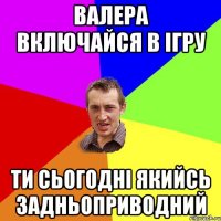 валера включайся в ігру ти сьогодні якийсь задньоприводний