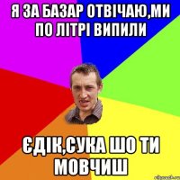 я за базар отвічаю,ми по літрі випили єдік,сука шо ти мовчиш