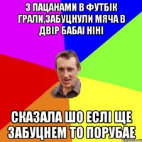 з пацанами в футбік грали,забуцнули мяча в двір бабаі ніні сказала шо еслі ще забуцнем то порубае