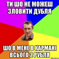 ти шо не можеш зловити дубля шо в мене в кармані всього 2 рубля