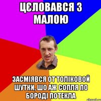 цєловався з малою засміявся от толіковой шутки, шо аж сопля по бороді потекла