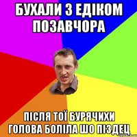 бухали з едіком позавчора після тої бурячихи голова боліла шо піздец