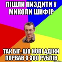 пішли пиздити у миколи шифір так біг, шо нові адіки порвав з 300 рублів