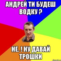 андрей ти будеш водку ? не. ! ну давай трошки